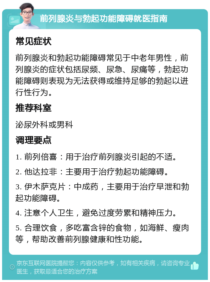 前列腺炎与勃起功能障碍就医指南 常见症状 前列腺炎和勃起功能障碍常见于中老年男性，前列腺炎的症状包括尿频、尿急、尿痛等，勃起功能障碍则表现为无法获得或维持足够的勃起以进行性行为。 推荐科室 泌尿外科或男科 调理要点 1. 前列倍喜：用于治疗前列腺炎引起的不适。 2. 他达拉非：主要用于治疗勃起功能障碍。 3. 伊木萨克片：中成药，主要用于治疗早泄和勃起功能障碍。 4. 注意个人卫生，避免过度劳累和精神压力。 5. 合理饮食，多吃富含锌的食物，如海鲜、瘦肉等，帮助改善前列腺健康和性功能。