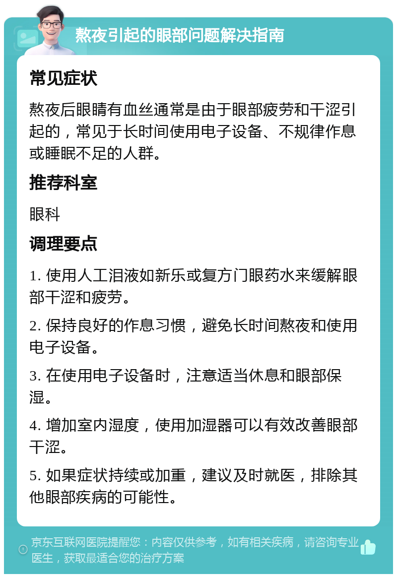 熬夜引起的眼部问题解决指南 常见症状 熬夜后眼睛有血丝通常是由于眼部疲劳和干涩引起的，常见于长时间使用电子设备、不规律作息或睡眠不足的人群。 推荐科室 眼科 调理要点 1. 使用人工泪液如新乐或复方门眼药水来缓解眼部干涩和疲劳。 2. 保持良好的作息习惯，避免长时间熬夜和使用电子设备。 3. 在使用电子设备时，注意适当休息和眼部保湿。 4. 增加室内湿度，使用加湿器可以有效改善眼部干涩。 5. 如果症状持续或加重，建议及时就医，排除其他眼部疾病的可能性。