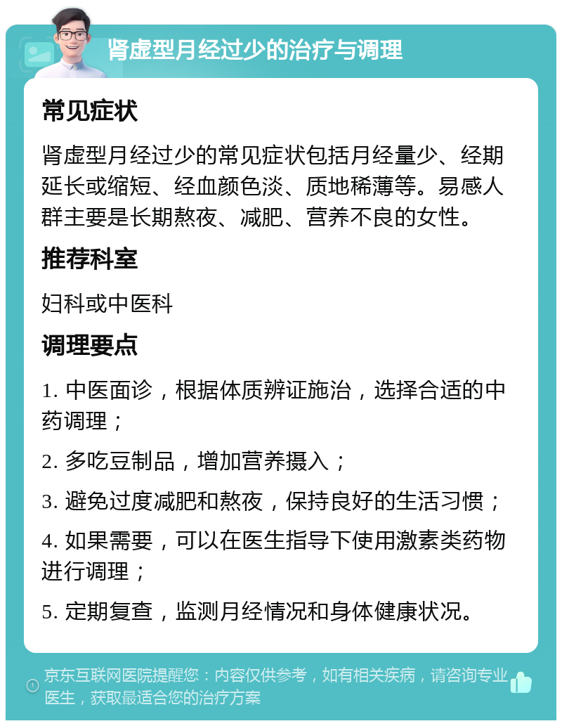 肾虚型月经过少的治疗与调理 常见症状 肾虚型月经过少的常见症状包括月经量少、经期延长或缩短、经血颜色淡、质地稀薄等。易感人群主要是长期熬夜、减肥、营养不良的女性。 推荐科室 妇科或中医科 调理要点 1. 中医面诊，根据体质辨证施治，选择合适的中药调理； 2. 多吃豆制品，增加营养摄入； 3. 避免过度减肥和熬夜，保持良好的生活习惯； 4. 如果需要，可以在医生指导下使用激素类药物进行调理； 5. 定期复查，监测月经情况和身体健康状况。