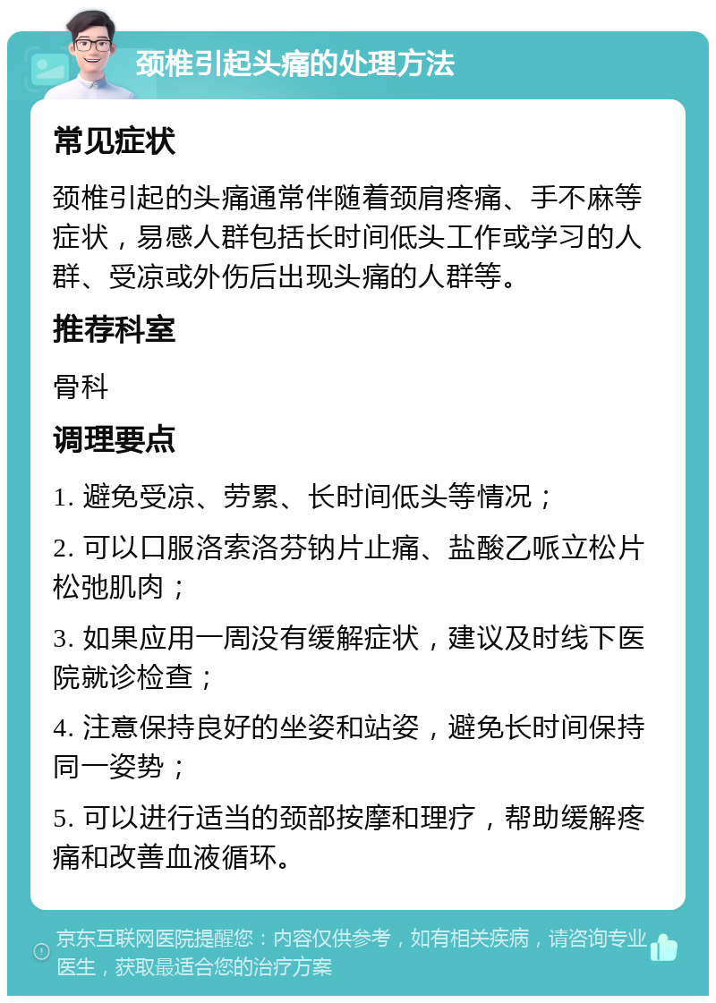 颈椎引起头痛的处理方法 常见症状 颈椎引起的头痛通常伴随着颈肩疼痛、手不麻等症状，易感人群包括长时间低头工作或学习的人群、受凉或外伤后出现头痛的人群等。 推荐科室 骨科 调理要点 1. 避免受凉、劳累、长时间低头等情况； 2. 可以口服洛索洛芬钠片止痛、盐酸乙哌立松片松弛肌肉； 3. 如果应用一周没有缓解症状，建议及时线下医院就诊检查； 4. 注意保持良好的坐姿和站姿，避免长时间保持同一姿势； 5. 可以进行适当的颈部按摩和理疗，帮助缓解疼痛和改善血液循环。