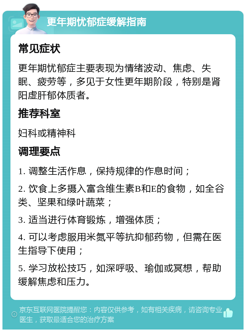 更年期忧郁症缓解指南 常见症状 更年期忧郁症主要表现为情绪波动、焦虑、失眠、疲劳等，多见于女性更年期阶段，特别是肾阳虚肝郁体质者。 推荐科室 妇科或精神科 调理要点 1. 调整生活作息，保持规律的作息时间； 2. 饮食上多摄入富含维生素B和E的食物，如全谷类、坚果和绿叶蔬菜； 3. 适当进行体育锻炼，增强体质； 4. 可以考虑服用米氮平等抗抑郁药物，但需在医生指导下使用； 5. 学习放松技巧，如深呼吸、瑜伽或冥想，帮助缓解焦虑和压力。