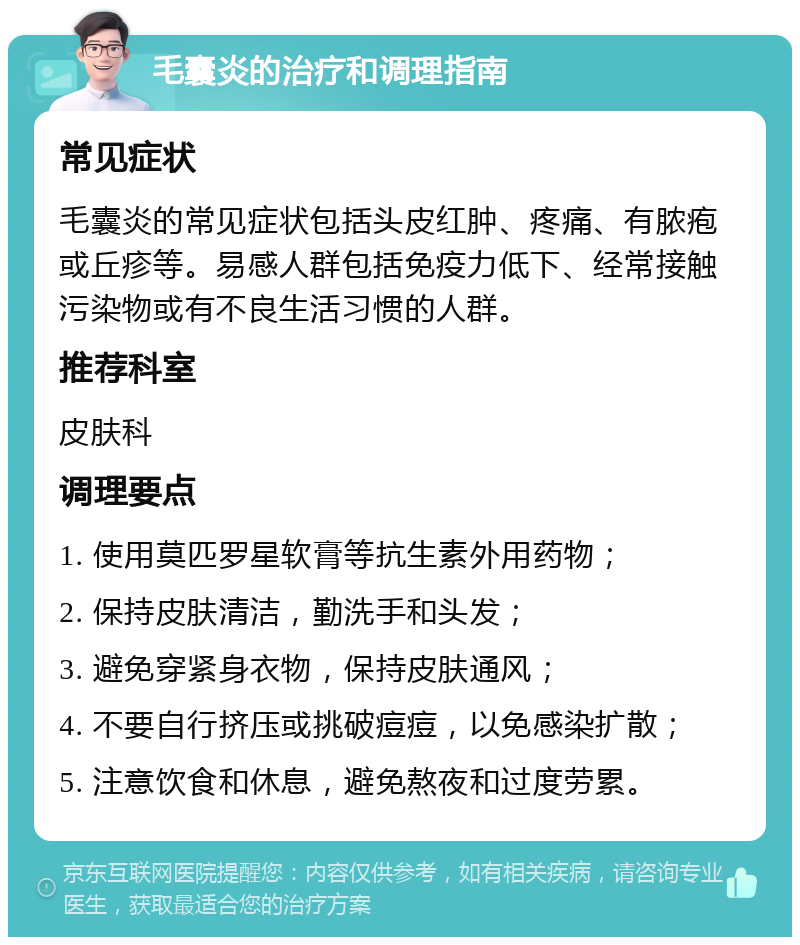 毛囊炎的治疗和调理指南 常见症状 毛囊炎的常见症状包括头皮红肿、疼痛、有脓疱或丘疹等。易感人群包括免疫力低下、经常接触污染物或有不良生活习惯的人群。 推荐科室 皮肤科 调理要点 1. 使用莫匹罗星软膏等抗生素外用药物； 2. 保持皮肤清洁，勤洗手和头发； 3. 避免穿紧身衣物，保持皮肤通风； 4. 不要自行挤压或挑破痘痘，以免感染扩散； 5. 注意饮食和休息，避免熬夜和过度劳累。