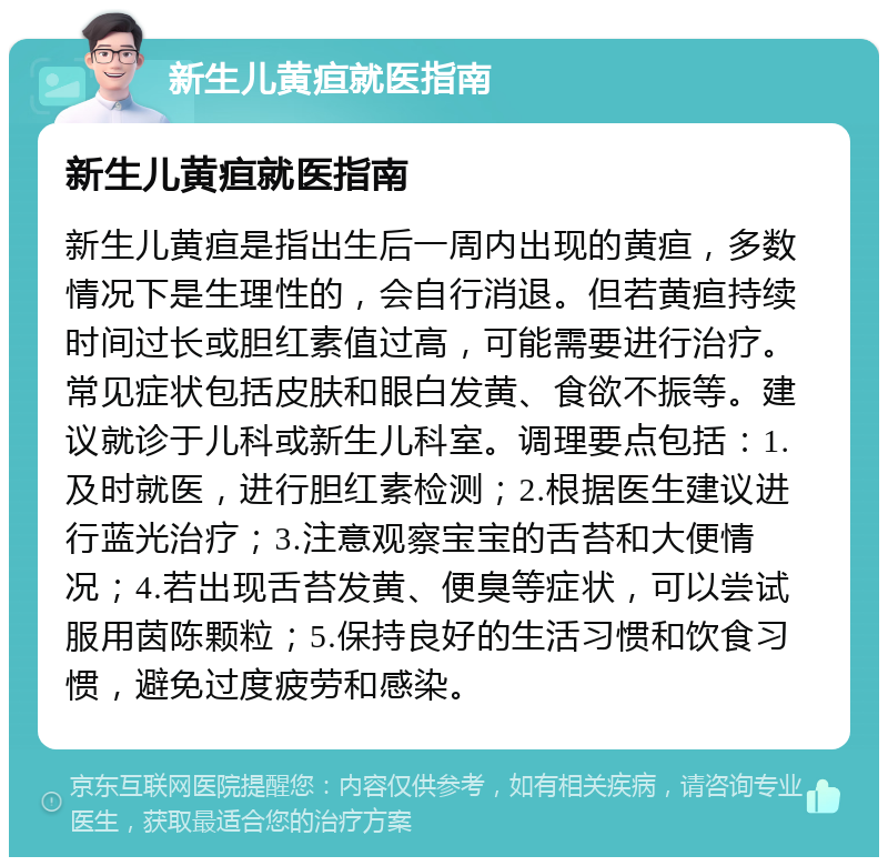 新生儿黄疸就医指南 新生儿黄疸就医指南 新生儿黄疸是指出生后一周内出现的黄疸，多数情况下是生理性的，会自行消退。但若黄疸持续时间过长或胆红素值过高，可能需要进行治疗。常见症状包括皮肤和眼白发黄、食欲不振等。建议就诊于儿科或新生儿科室。调理要点包括：1.及时就医，进行胆红素检测；2.根据医生建议进行蓝光治疗；3.注意观察宝宝的舌苔和大便情况；4.若出现舌苔发黄、便臭等症状，可以尝试服用茵陈颗粒；5.保持良好的生活习惯和饮食习惯，避免过度疲劳和感染。