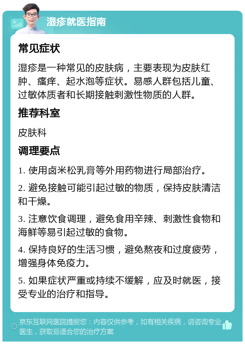 湿疹就医指南 常见症状 湿疹是一种常见的皮肤病，主要表现为皮肤红肿、瘙痒、起水泡等症状。易感人群包括儿童、过敏体质者和长期接触刺激性物质的人群。 推荐科室 皮肤科 调理要点 1. 使用卤米松乳膏等外用药物进行局部治疗。 2. 避免接触可能引起过敏的物质，保持皮肤清洁和干燥。 3. 注意饮食调理，避免食用辛辣、刺激性食物和海鲜等易引起过敏的食物。 4. 保持良好的生活习惯，避免熬夜和过度疲劳，增强身体免疫力。 5. 如果症状严重或持续不缓解，应及时就医，接受专业的治疗和指导。