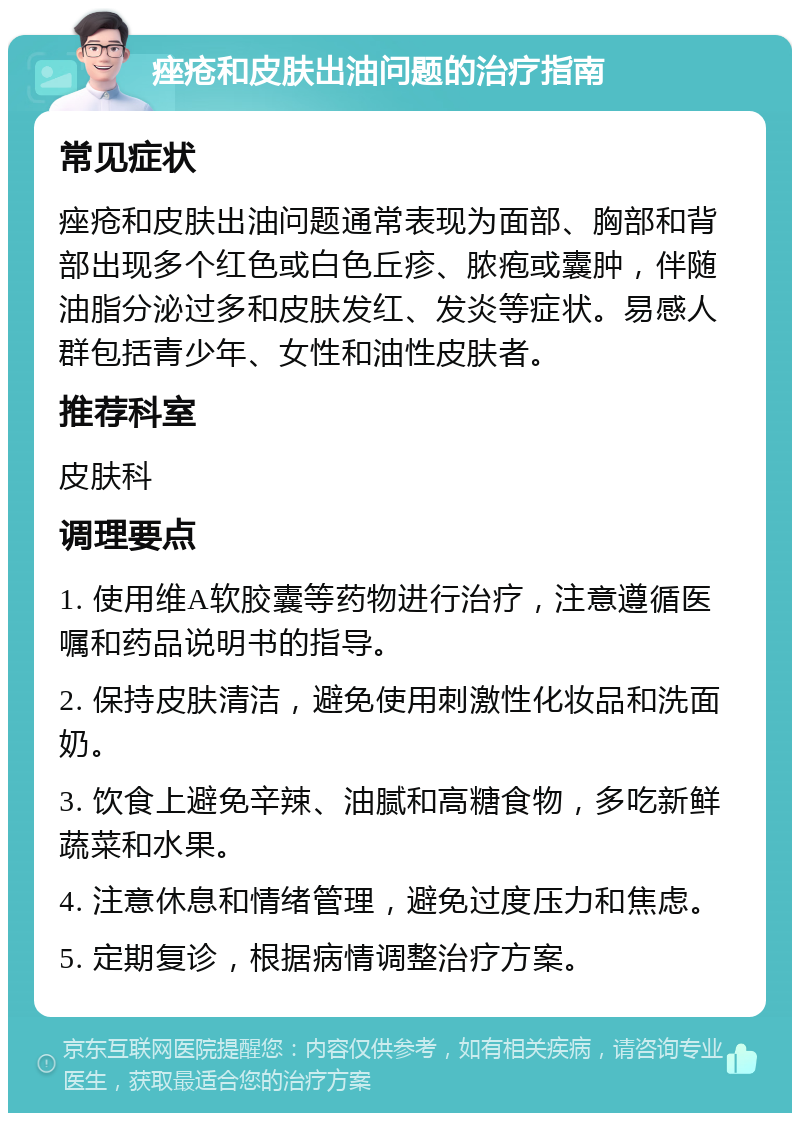 痤疮和皮肤出油问题的治疗指南 常见症状 痤疮和皮肤出油问题通常表现为面部、胸部和背部出现多个红色或白色丘疹、脓疱或囊肿，伴随油脂分泌过多和皮肤发红、发炎等症状。易感人群包括青少年、女性和油性皮肤者。 推荐科室 皮肤科 调理要点 1. 使用维A软胶囊等药物进行治疗，注意遵循医嘱和药品说明书的指导。 2. 保持皮肤清洁，避免使用刺激性化妆品和洗面奶。 3. 饮食上避免辛辣、油腻和高糖食物，多吃新鲜蔬菜和水果。 4. 注意休息和情绪管理，避免过度压力和焦虑。 5. 定期复诊，根据病情调整治疗方案。