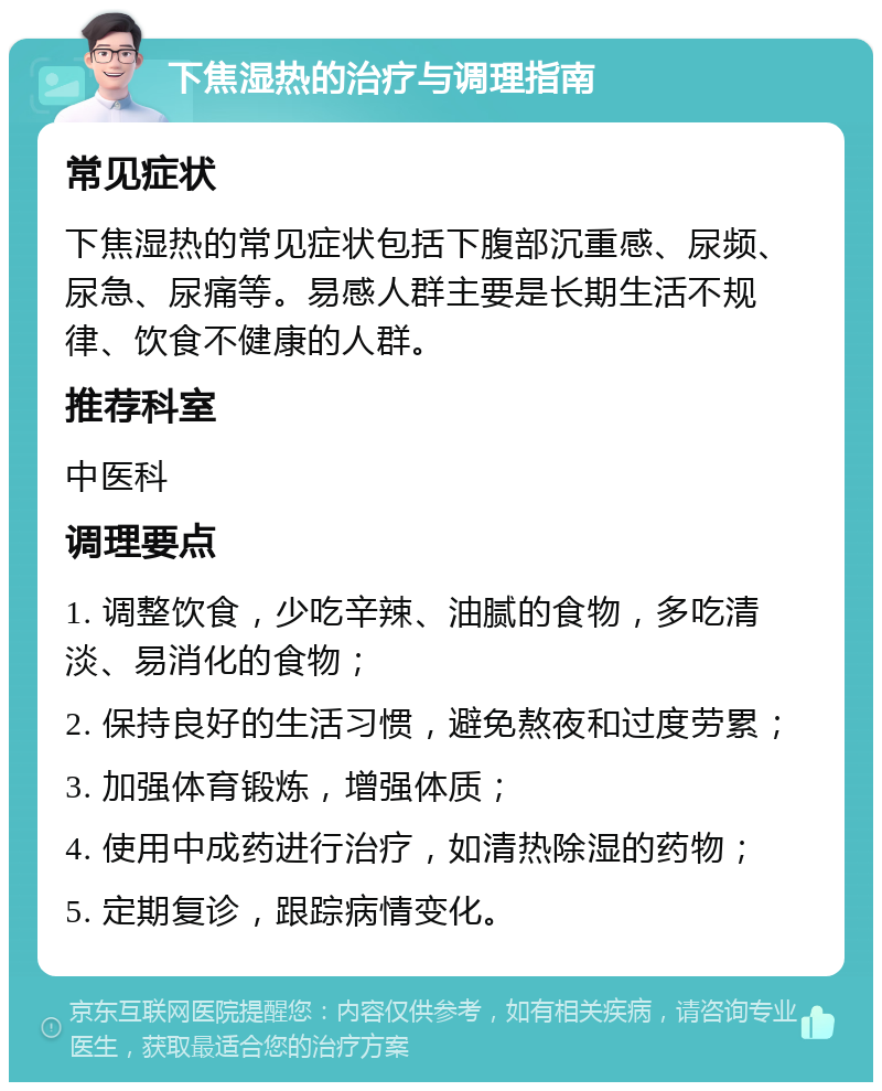 下焦湿热的治疗与调理指南 常见症状 下焦湿热的常见症状包括下腹部沉重感、尿频、尿急、尿痛等。易感人群主要是长期生活不规律、饮食不健康的人群。 推荐科室 中医科 调理要点 1. 调整饮食，少吃辛辣、油腻的食物，多吃清淡、易消化的食物； 2. 保持良好的生活习惯，避免熬夜和过度劳累； 3. 加强体育锻炼，增强体质； 4. 使用中成药进行治疗，如清热除湿的药物； 5. 定期复诊，跟踪病情变化。