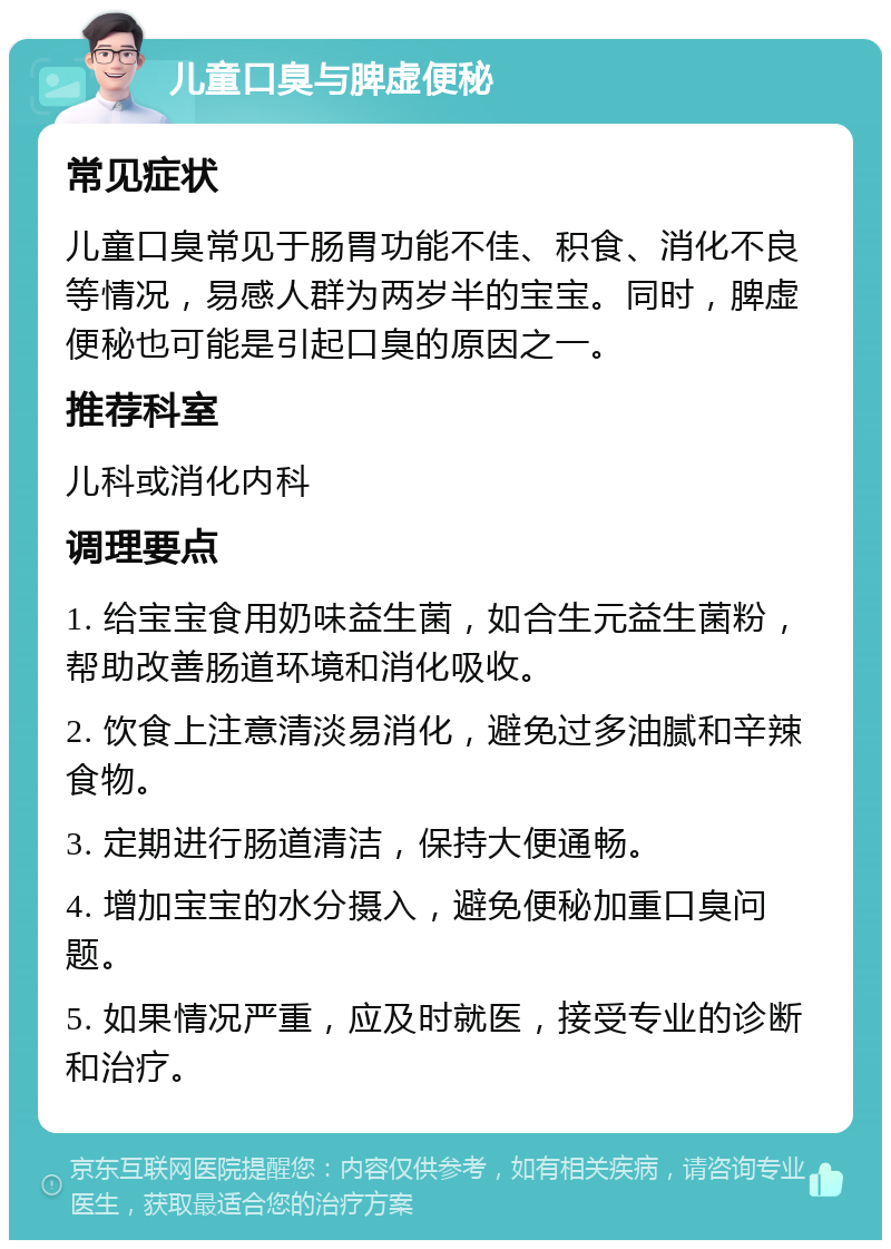 儿童口臭与脾虚便秘 常见症状 儿童口臭常见于肠胃功能不佳、积食、消化不良等情况，易感人群为两岁半的宝宝。同时，脾虚便秘也可能是引起口臭的原因之一。 推荐科室 儿科或消化内科 调理要点 1. 给宝宝食用奶味益生菌，如合生元益生菌粉，帮助改善肠道环境和消化吸收。 2. 饮食上注意清淡易消化，避免过多油腻和辛辣食物。 3. 定期进行肠道清洁，保持大便通畅。 4. 增加宝宝的水分摄入，避免便秘加重口臭问题。 5. 如果情况严重，应及时就医，接受专业的诊断和治疗。