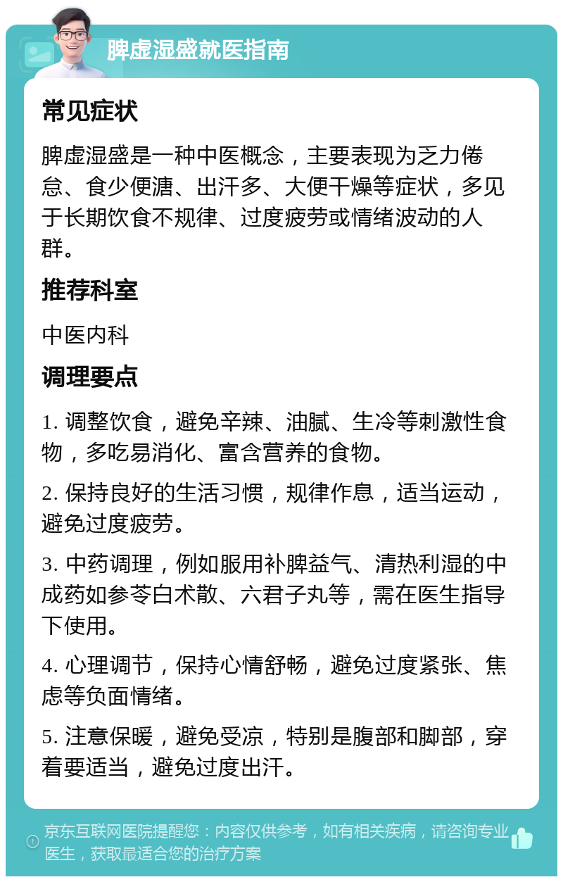 脾虚湿盛就医指南 常见症状 脾虚湿盛是一种中医概念，主要表现为乏力倦怠、食少便溏、出汗多、大便干燥等症状，多见于长期饮食不规律、过度疲劳或情绪波动的人群。 推荐科室 中医内科 调理要点 1. 调整饮食，避免辛辣、油腻、生冷等刺激性食物，多吃易消化、富含营养的食物。 2. 保持良好的生活习惯，规律作息，适当运动，避免过度疲劳。 3. 中药调理，例如服用补脾益气、清热利湿的中成药如参苓白术散、六君子丸等，需在医生指导下使用。 4. 心理调节，保持心情舒畅，避免过度紧张、焦虑等负面情绪。 5. 注意保暖，避免受凉，特别是腹部和脚部，穿着要适当，避免过度出汗。