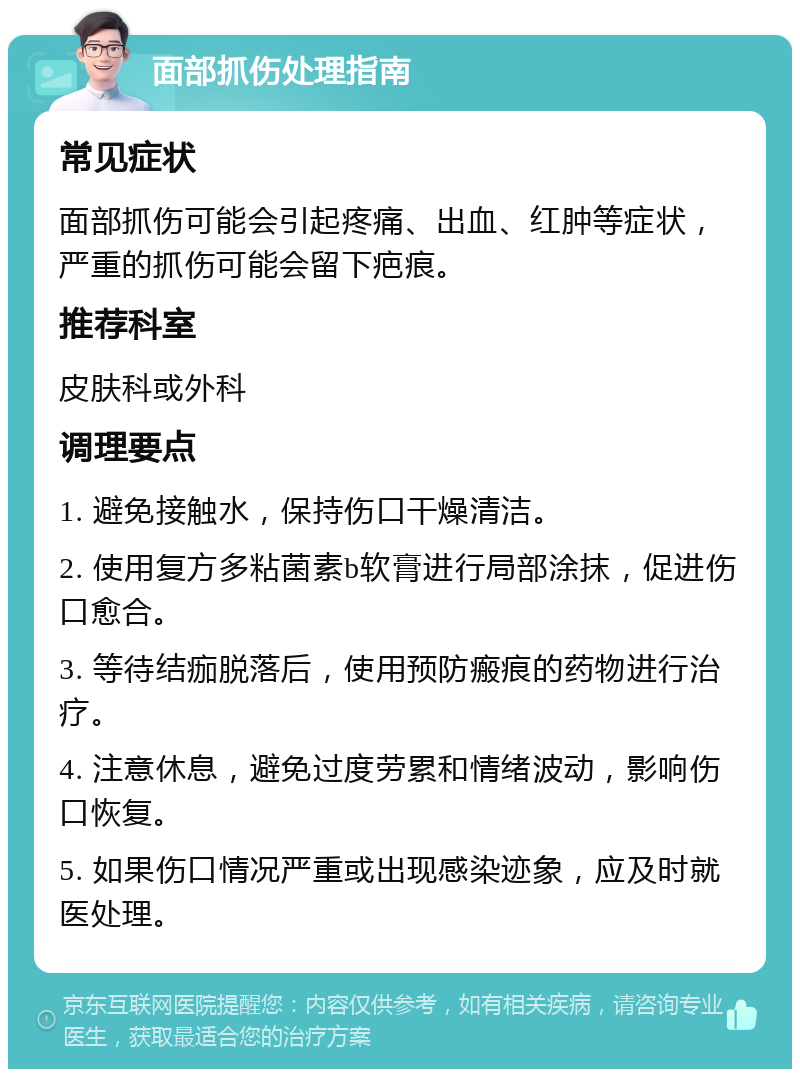 面部抓伤处理指南 常见症状 面部抓伤可能会引起疼痛、出血、红肿等症状，严重的抓伤可能会留下疤痕。 推荐科室 皮肤科或外科 调理要点 1. 避免接触水，保持伤口干燥清洁。 2. 使用复方多粘菌素b软膏进行局部涂抹，促进伤口愈合。 3. 等待结痂脱落后，使用预防瘢痕的药物进行治疗。 4. 注意休息，避免过度劳累和情绪波动，影响伤口恢复。 5. 如果伤口情况严重或出现感染迹象，应及时就医处理。