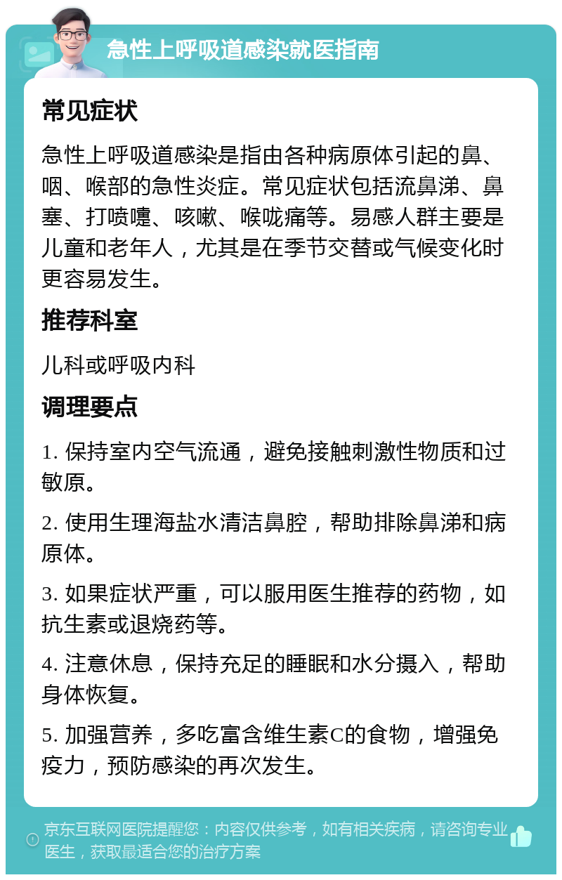 急性上呼吸道感染就医指南 常见症状 急性上呼吸道感染是指由各种病原体引起的鼻、咽、喉部的急性炎症。常见症状包括流鼻涕、鼻塞、打喷嚏、咳嗽、喉咙痛等。易感人群主要是儿童和老年人，尤其是在季节交替或气候变化时更容易发生。 推荐科室 儿科或呼吸内科 调理要点 1. 保持室内空气流通，避免接触刺激性物质和过敏原。 2. 使用生理海盐水清洁鼻腔，帮助排除鼻涕和病原体。 3. 如果症状严重，可以服用医生推荐的药物，如抗生素或退烧药等。 4. 注意休息，保持充足的睡眠和水分摄入，帮助身体恢复。 5. 加强营养，多吃富含维生素C的食物，增强免疫力，预防感染的再次发生。