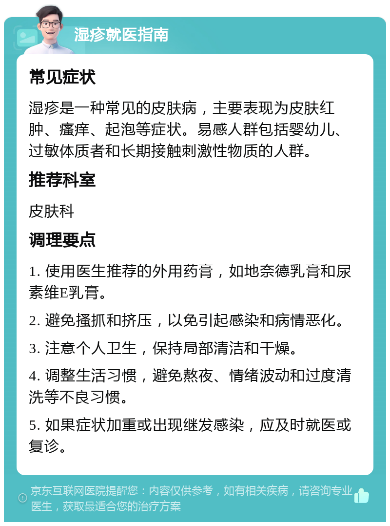 湿疹就医指南 常见症状 湿疹是一种常见的皮肤病，主要表现为皮肤红肿、瘙痒、起泡等症状。易感人群包括婴幼儿、过敏体质者和长期接触刺激性物质的人群。 推荐科室 皮肤科 调理要点 1. 使用医生推荐的外用药膏，如地奈德乳膏和尿素维E乳膏。 2. 避免搔抓和挤压，以免引起感染和病情恶化。 3. 注意个人卫生，保持局部清洁和干燥。 4. 调整生活习惯，避免熬夜、情绪波动和过度清洗等不良习惯。 5. 如果症状加重或出现继发感染，应及时就医或复诊。