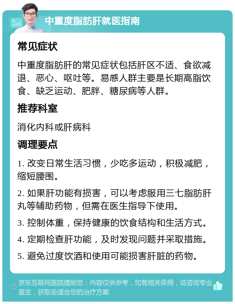 中重度脂肪肝就医指南 常见症状 中重度脂肪肝的常见症状包括肝区不适、食欲减退、恶心、呕吐等。易感人群主要是长期高脂饮食、缺乏运动、肥胖、糖尿病等人群。 推荐科室 消化内科或肝病科 调理要点 1. 改变日常生活习惯，少吃多运动，积极减肥，缩短腰围。 2. 如果肝功能有损害，可以考虑服用三七脂肪肝丸等辅助药物，但需在医生指导下使用。 3. 控制体重，保持健康的饮食结构和生活方式。 4. 定期检查肝功能，及时发现问题并采取措施。 5. 避免过度饮酒和使用可能损害肝脏的药物。