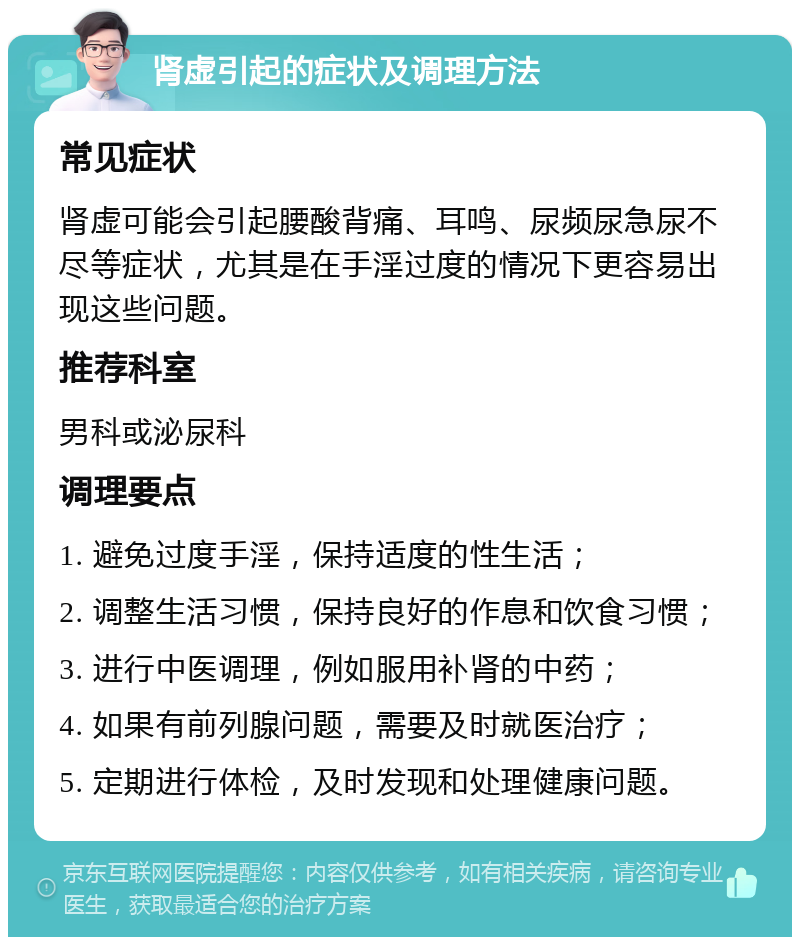 肾虚引起的症状及调理方法 常见症状 肾虚可能会引起腰酸背痛、耳鸣、尿频尿急尿不尽等症状，尤其是在手淫过度的情况下更容易出现这些问题。 推荐科室 男科或泌尿科 调理要点 1. 避免过度手淫，保持适度的性生活； 2. 调整生活习惯，保持良好的作息和饮食习惯； 3. 进行中医调理，例如服用补肾的中药； 4. 如果有前列腺问题，需要及时就医治疗； 5. 定期进行体检，及时发现和处理健康问题。