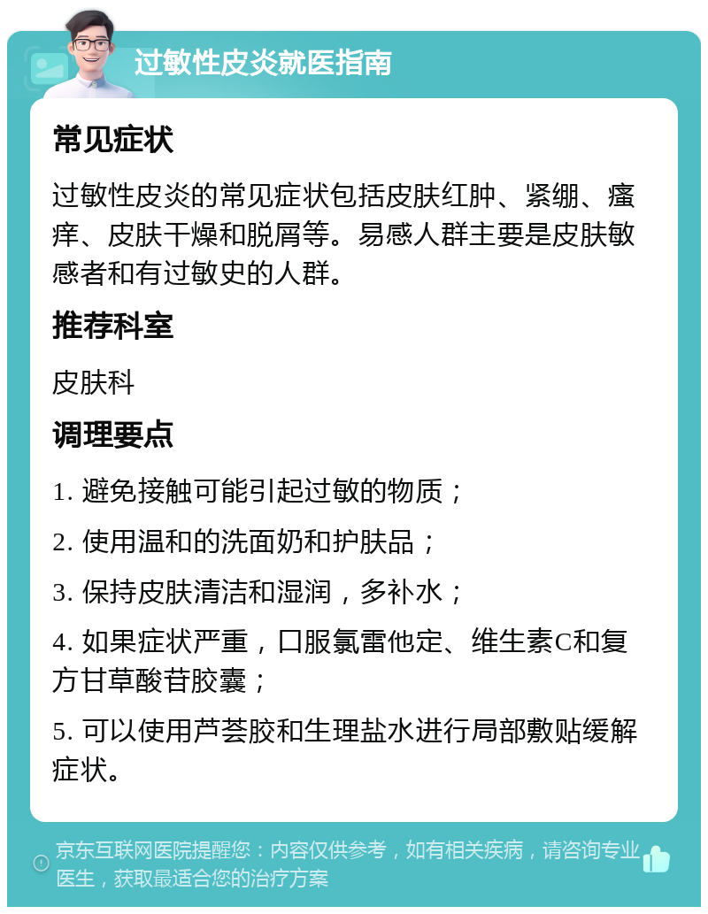 过敏性皮炎就医指南 常见症状 过敏性皮炎的常见症状包括皮肤红肿、紧绷、瘙痒、皮肤干燥和脱屑等。易感人群主要是皮肤敏感者和有过敏史的人群。 推荐科室 皮肤科 调理要点 1. 避免接触可能引起过敏的物质； 2. 使用温和的洗面奶和护肤品； 3. 保持皮肤清洁和湿润，多补水； 4. 如果症状严重，口服氯雷他定、维生素C和复方甘草酸苷胶囊； 5. 可以使用芦荟胶和生理盐水进行局部敷贴缓解症状。