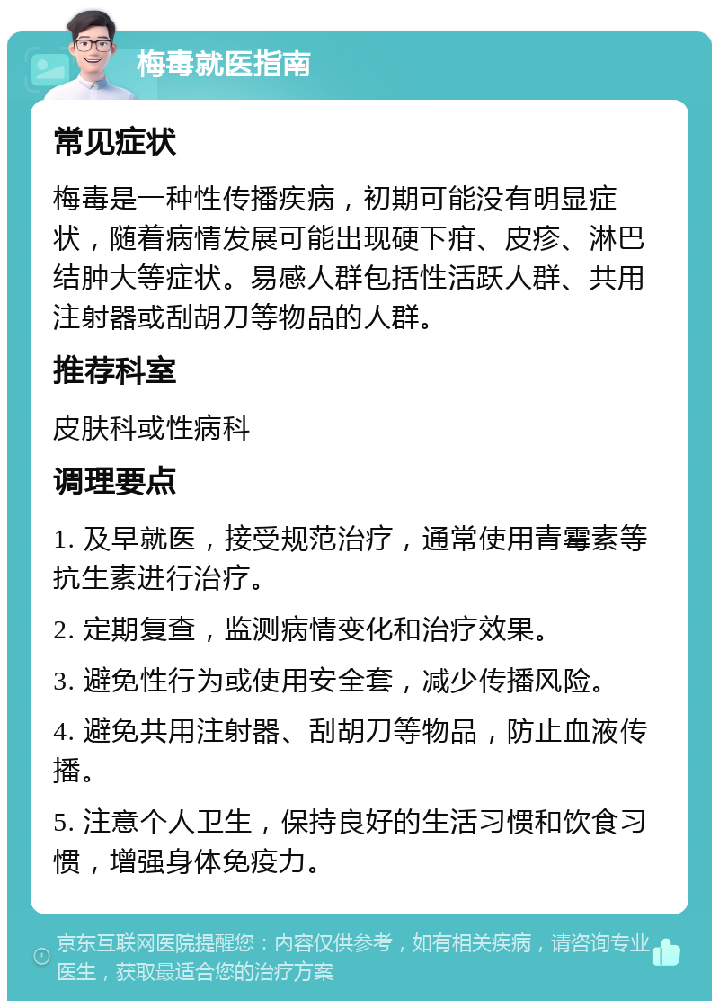 梅毒就医指南 常见症状 梅毒是一种性传播疾病，初期可能没有明显症状，随着病情发展可能出现硬下疳、皮疹、淋巴结肿大等症状。易感人群包括性活跃人群、共用注射器或刮胡刀等物品的人群。 推荐科室 皮肤科或性病科 调理要点 1. 及早就医，接受规范治疗，通常使用青霉素等抗生素进行治疗。 2. 定期复查，监测病情变化和治疗效果。 3. 避免性行为或使用安全套，减少传播风险。 4. 避免共用注射器、刮胡刀等物品，防止血液传播。 5. 注意个人卫生，保持良好的生活习惯和饮食习惯，增强身体免疫力。