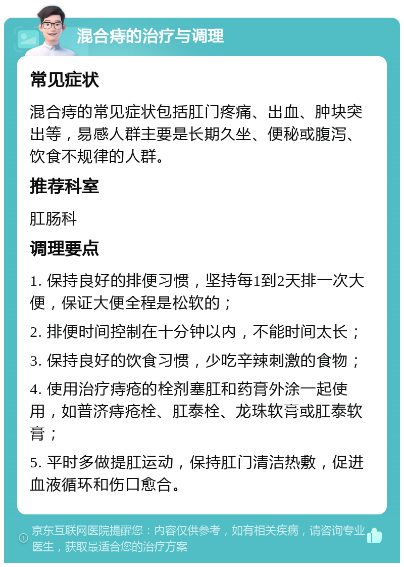 混合痔的治疗与调理 常见症状 混合痔的常见症状包括肛门疼痛、出血、肿块突出等，易感人群主要是长期久坐、便秘或腹泻、饮食不规律的人群。 推荐科室 肛肠科 调理要点 1. 保持良好的排便习惯，坚持每1到2天排一次大便，保证大便全程是松软的； 2. 排便时间控制在十分钟以内，不能时间太长； 3. 保持良好的饮食习惯，少吃辛辣刺激的食物； 4. 使用治疗痔疮的栓剂塞肛和药膏外涂一起使用，如普济痔疮栓、肛泰栓、龙珠软膏或肛泰软膏； 5. 平时多做提肛运动，保持肛门清洁热敷，促进血液循环和伤口愈合。