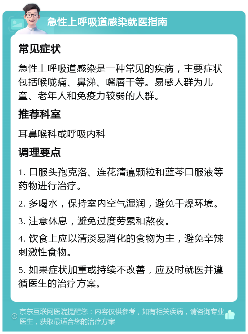 急性上呼吸道感染就医指南 常见症状 急性上呼吸道感染是一种常见的疾病，主要症状包括喉咙痛、鼻涕、嘴唇干等。易感人群为儿童、老年人和免疫力较弱的人群。 推荐科室 耳鼻喉科或呼吸内科 调理要点 1. 口服头孢克洛、连花清瘟颗粒和蓝芩口服液等药物进行治疗。 2. 多喝水，保持室内空气湿润，避免干燥环境。 3. 注意休息，避免过度劳累和熬夜。 4. 饮食上应以清淡易消化的食物为主，避免辛辣刺激性食物。 5. 如果症状加重或持续不改善，应及时就医并遵循医生的治疗方案。