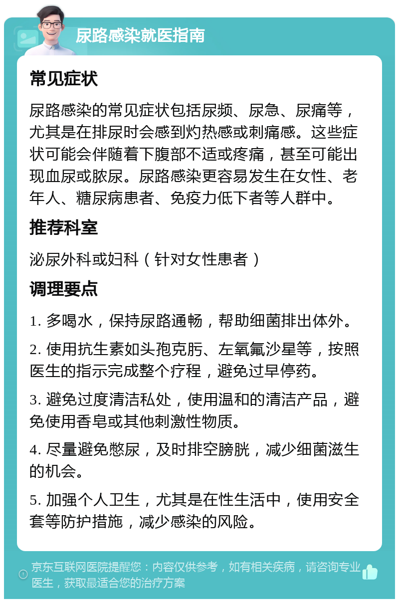 尿路感染就医指南 常见症状 尿路感染的常见症状包括尿频、尿急、尿痛等，尤其是在排尿时会感到灼热感或刺痛感。这些症状可能会伴随着下腹部不适或疼痛，甚至可能出现血尿或脓尿。尿路感染更容易发生在女性、老年人、糖尿病患者、免疫力低下者等人群中。 推荐科室 泌尿外科或妇科（针对女性患者） 调理要点 1. 多喝水，保持尿路通畅，帮助细菌排出体外。 2. 使用抗生素如头孢克肟、左氧氟沙星等，按照医生的指示完成整个疗程，避免过早停药。 3. 避免过度清洁私处，使用温和的清洁产品，避免使用香皂或其他刺激性物质。 4. 尽量避免憋尿，及时排空膀胱，减少细菌滋生的机会。 5. 加强个人卫生，尤其是在性生活中，使用安全套等防护措施，减少感染的风险。