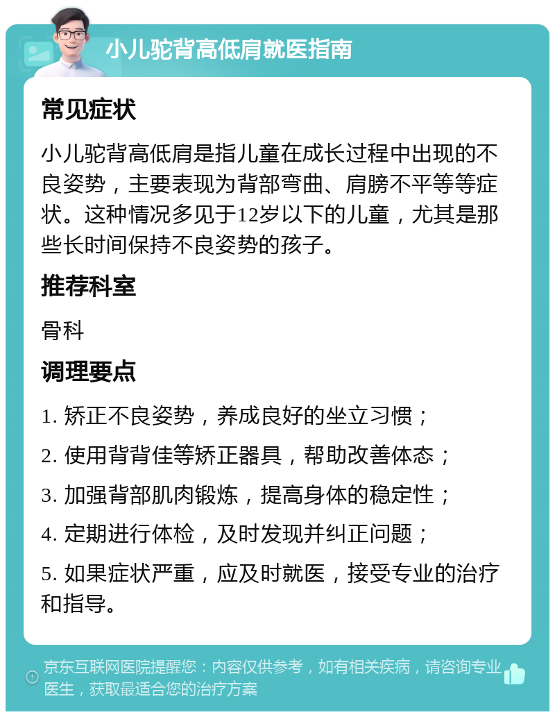 小儿驼背高低肩就医指南 常见症状 小儿驼背高低肩是指儿童在成长过程中出现的不良姿势，主要表现为背部弯曲、肩膀不平等等症状。这种情况多见于12岁以下的儿童，尤其是那些长时间保持不良姿势的孩子。 推荐科室 骨科 调理要点 1. 矫正不良姿势，养成良好的坐立习惯； 2. 使用背背佳等矫正器具，帮助改善体态； 3. 加强背部肌肉锻炼，提高身体的稳定性； 4. 定期进行体检，及时发现并纠正问题； 5. 如果症状严重，应及时就医，接受专业的治疗和指导。