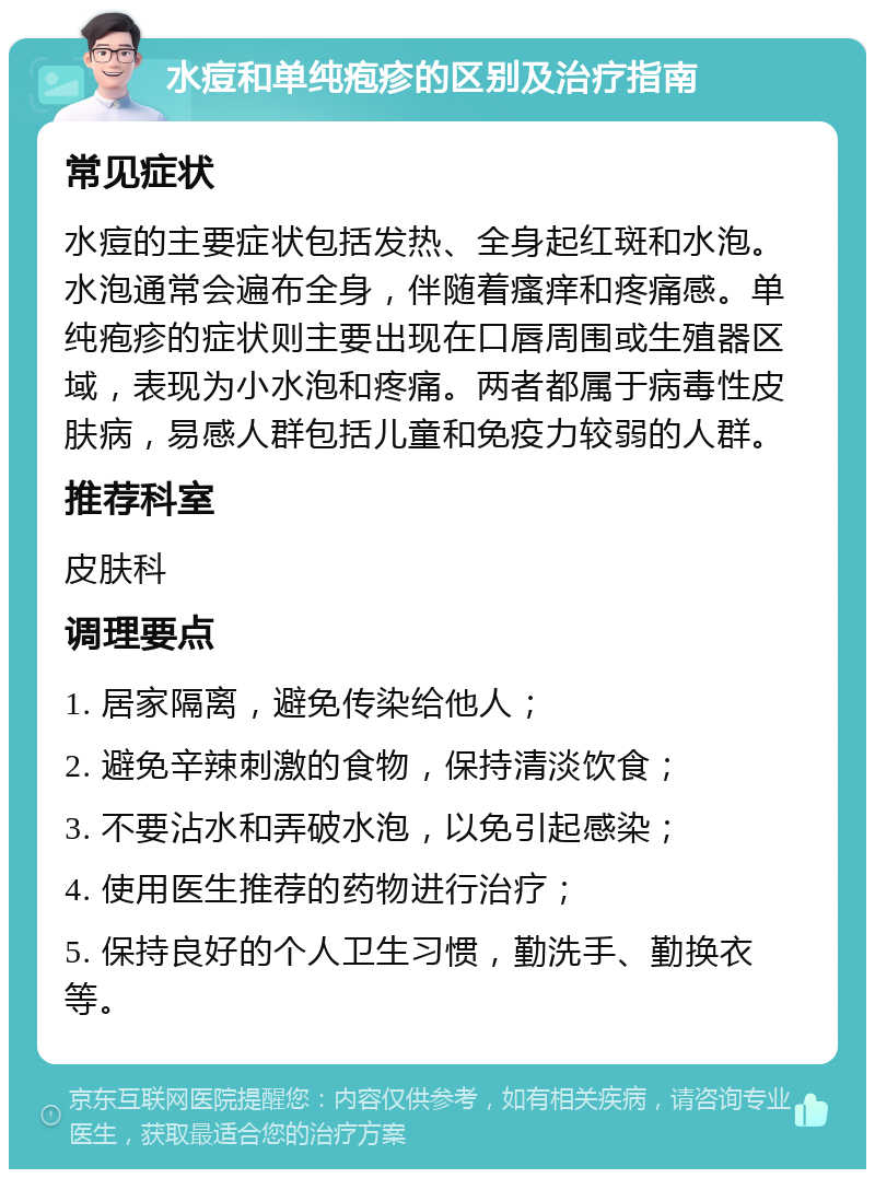 水痘和单纯疱疹的区别及治疗指南 常见症状 水痘的主要症状包括发热、全身起红斑和水泡。水泡通常会遍布全身，伴随着瘙痒和疼痛感。单纯疱疹的症状则主要出现在口唇周围或生殖器区域，表现为小水泡和疼痛。两者都属于病毒性皮肤病，易感人群包括儿童和免疫力较弱的人群。 推荐科室 皮肤科 调理要点 1. 居家隔离，避免传染给他人； 2. 避免辛辣刺激的食物，保持清淡饮食； 3. 不要沾水和弄破水泡，以免引起感染； 4. 使用医生推荐的药物进行治疗； 5. 保持良好的个人卫生习惯，勤洗手、勤换衣等。