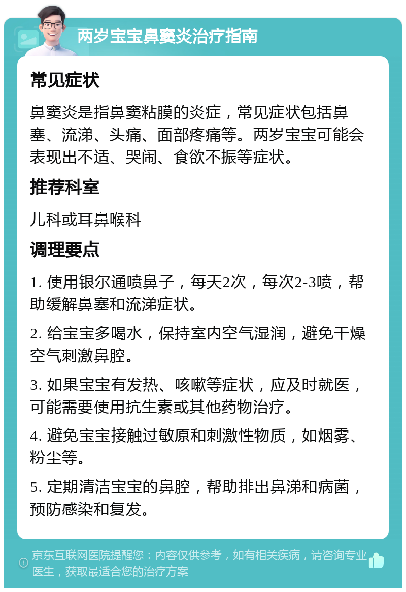 两岁宝宝鼻窦炎治疗指南 常见症状 鼻窦炎是指鼻窦粘膜的炎症，常见症状包括鼻塞、流涕、头痛、面部疼痛等。两岁宝宝可能会表现出不适、哭闹、食欲不振等症状。 推荐科室 儿科或耳鼻喉科 调理要点 1. 使用银尔通喷鼻子，每天2次，每次2-3喷，帮助缓解鼻塞和流涕症状。 2. 给宝宝多喝水，保持室内空气湿润，避免干燥空气刺激鼻腔。 3. 如果宝宝有发热、咳嗽等症状，应及时就医，可能需要使用抗生素或其他药物治疗。 4. 避免宝宝接触过敏原和刺激性物质，如烟雾、粉尘等。 5. 定期清洁宝宝的鼻腔，帮助排出鼻涕和病菌，预防感染和复发。