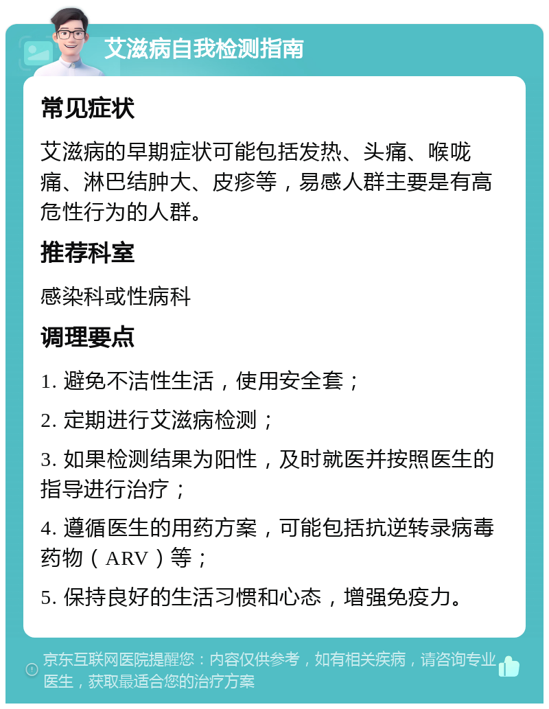 艾滋病自我检测指南 常见症状 艾滋病的早期症状可能包括发热、头痛、喉咙痛、淋巴结肿大、皮疹等，易感人群主要是有高危性行为的人群。 推荐科室 感染科或性病科 调理要点 1. 避免不洁性生活，使用安全套； 2. 定期进行艾滋病检测； 3. 如果检测结果为阳性，及时就医并按照医生的指导进行治疗； 4. 遵循医生的用药方案，可能包括抗逆转录病毒药物（ARV）等； 5. 保持良好的生活习惯和心态，增强免疫力。