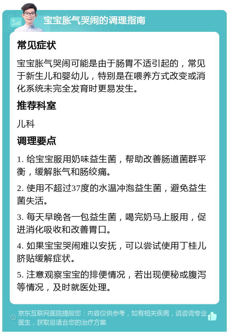 宝宝胀气哭闹的调理指南 常见症状 宝宝胀气哭闹可能是由于肠胃不适引起的，常见于新生儿和婴幼儿，特别是在喂养方式改变或消化系统未完全发育时更易发生。 推荐科室 儿科 调理要点 1. 给宝宝服用奶味益生菌，帮助改善肠道菌群平衡，缓解胀气和肠绞痛。 2. 使用不超过37度的水温冲泡益生菌，避免益生菌失活。 3. 每天早晚各一包益生菌，喝完奶马上服用，促进消化吸收和改善胃口。 4. 如果宝宝哭闹难以安抚，可以尝试使用丁桂儿脐贴缓解症状。 5. 注意观察宝宝的排便情况，若出现便秘或腹泻等情况，及时就医处理。