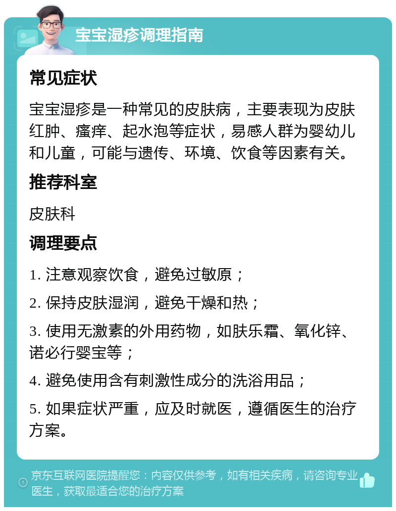 宝宝湿疹调理指南 常见症状 宝宝湿疹是一种常见的皮肤病，主要表现为皮肤红肿、瘙痒、起水泡等症状，易感人群为婴幼儿和儿童，可能与遗传、环境、饮食等因素有关。 推荐科室 皮肤科 调理要点 1. 注意观察饮食，避免过敏原； 2. 保持皮肤湿润，避免干燥和热； 3. 使用无激素的外用药物，如肤乐霜、氧化锌、诺必行婴宝等； 4. 避免使用含有刺激性成分的洗浴用品； 5. 如果症状严重，应及时就医，遵循医生的治疗方案。