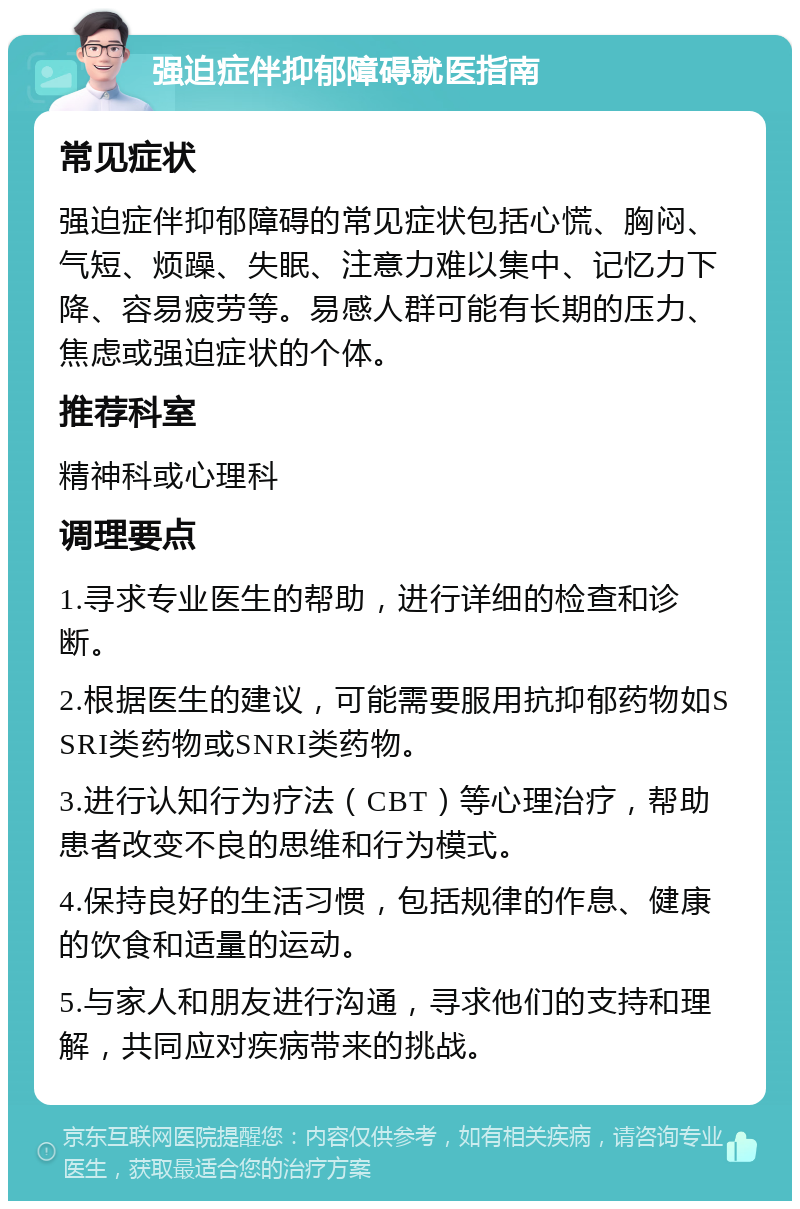 强迫症伴抑郁障碍就医指南 常见症状 强迫症伴抑郁障碍的常见症状包括心慌、胸闷、气短、烦躁、失眠、注意力难以集中、记忆力下降、容易疲劳等。易感人群可能有长期的压力、焦虑或强迫症状的个体。 推荐科室 精神科或心理科 调理要点 1.寻求专业医生的帮助，进行详细的检查和诊断。 2.根据医生的建议，可能需要服用抗抑郁药物如SSRI类药物或SNRI类药物。 3.进行认知行为疗法（CBT）等心理治疗，帮助患者改变不良的思维和行为模式。 4.保持良好的生活习惯，包括规律的作息、健康的饮食和适量的运动。 5.与家人和朋友进行沟通，寻求他们的支持和理解，共同应对疾病带来的挑战。