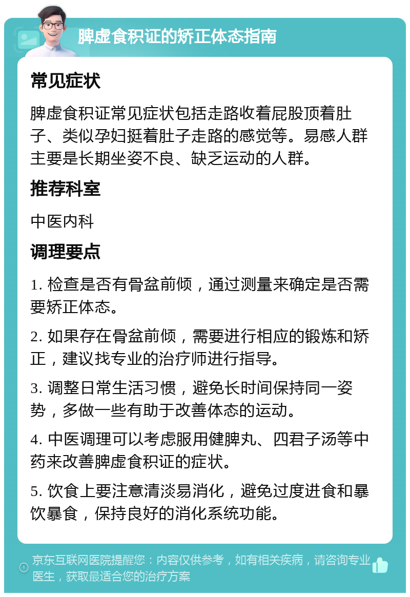 脾虚食积证的矫正体态指南 常见症状 脾虚食积证常见症状包括走路收着屁股顶着肚子、类似孕妇挺着肚子走路的感觉等。易感人群主要是长期坐姿不良、缺乏运动的人群。 推荐科室 中医内科 调理要点 1. 检查是否有骨盆前倾，通过测量来确定是否需要矫正体态。 2. 如果存在骨盆前倾，需要进行相应的锻炼和矫正，建议找专业的治疗师进行指导。 3. 调整日常生活习惯，避免长时间保持同一姿势，多做一些有助于改善体态的运动。 4. 中医调理可以考虑服用健脾丸、四君子汤等中药来改善脾虚食积证的症状。 5. 饮食上要注意清淡易消化，避免过度进食和暴饮暴食，保持良好的消化系统功能。