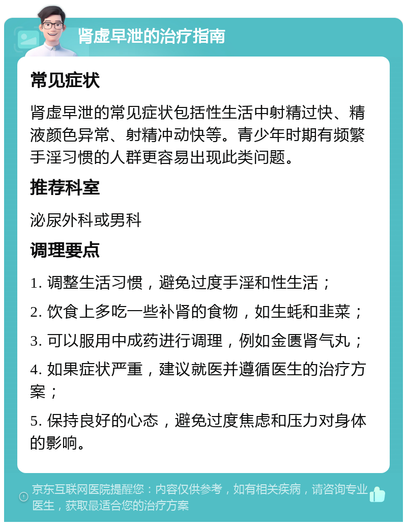 肾虚早泄的治疗指南 常见症状 肾虚早泄的常见症状包括性生活中射精过快、精液颜色异常、射精冲动快等。青少年时期有频繁手淫习惯的人群更容易出现此类问题。 推荐科室 泌尿外科或男科 调理要点 1. 调整生活习惯，避免过度手淫和性生活； 2. 饮食上多吃一些补肾的食物，如生蚝和韭菜； 3. 可以服用中成药进行调理，例如金匮肾气丸； 4. 如果症状严重，建议就医并遵循医生的治疗方案； 5. 保持良好的心态，避免过度焦虑和压力对身体的影响。