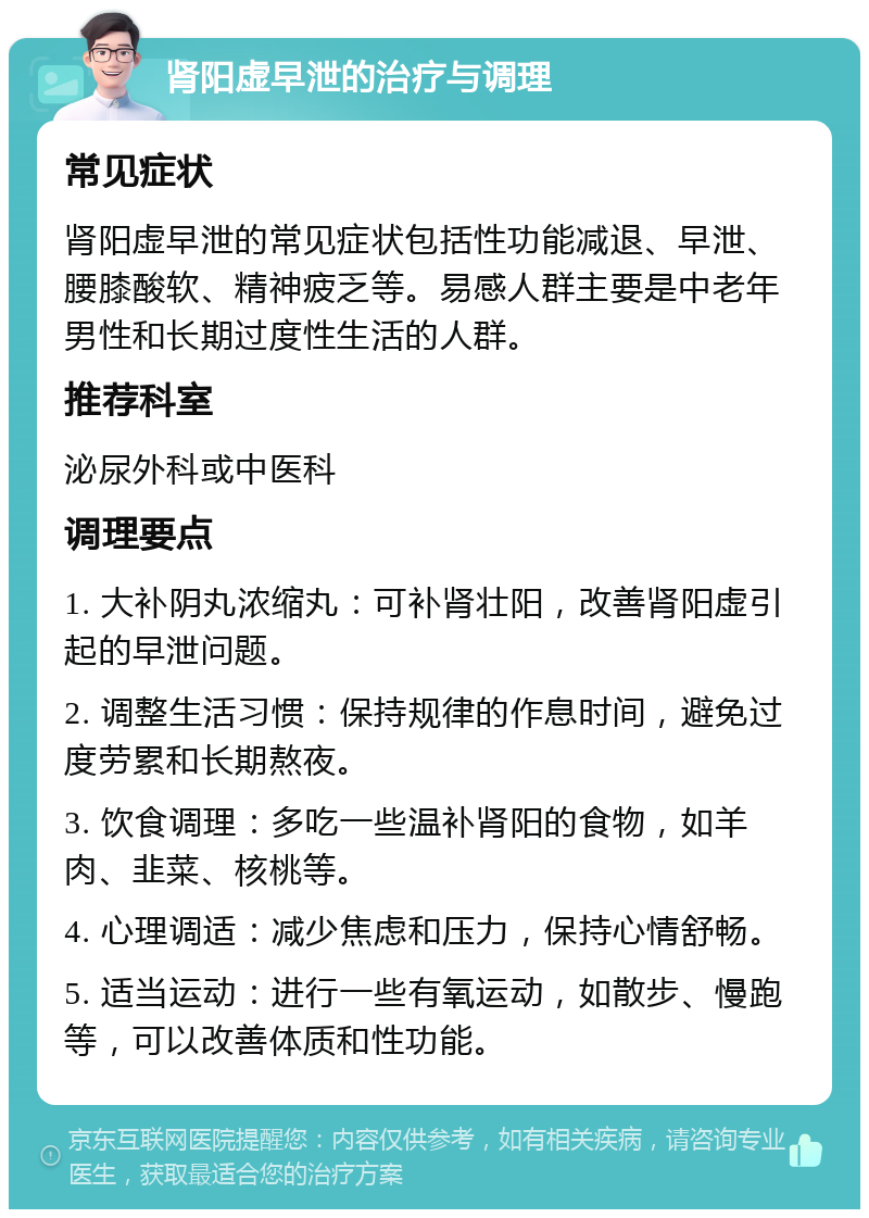 肾阳虚早泄的治疗与调理 常见症状 肾阳虚早泄的常见症状包括性功能减退、早泄、腰膝酸软、精神疲乏等。易感人群主要是中老年男性和长期过度性生活的人群。 推荐科室 泌尿外科或中医科 调理要点 1. 大补阴丸浓缩丸：可补肾壮阳，改善肾阳虚引起的早泄问题。 2. 调整生活习惯：保持规律的作息时间，避免过度劳累和长期熬夜。 3. 饮食调理：多吃一些温补肾阳的食物，如羊肉、韭菜、核桃等。 4. 心理调适：减少焦虑和压力，保持心情舒畅。 5. 适当运动：进行一些有氧运动，如散步、慢跑等，可以改善体质和性功能。