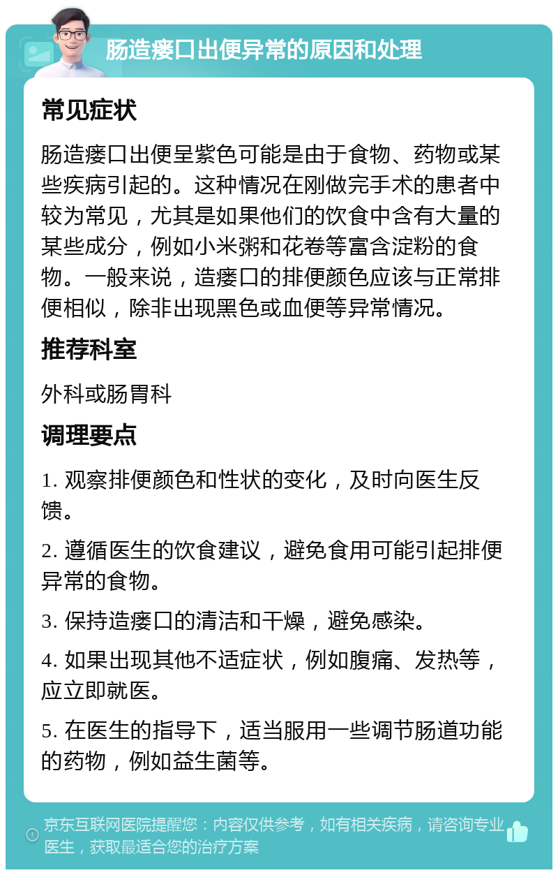 肠造瘘口出便异常的原因和处理 常见症状 肠造瘘口出便呈紫色可能是由于食物、药物或某些疾病引起的。这种情况在刚做完手术的患者中较为常见，尤其是如果他们的饮食中含有大量的某些成分，例如小米粥和花卷等富含淀粉的食物。一般来说，造瘘口的排便颜色应该与正常排便相似，除非出现黑色或血便等异常情况。 推荐科室 外科或肠胃科 调理要点 1. 观察排便颜色和性状的变化，及时向医生反馈。 2. 遵循医生的饮食建议，避免食用可能引起排便异常的食物。 3. 保持造瘘口的清洁和干燥，避免感染。 4. 如果出现其他不适症状，例如腹痛、发热等，应立即就医。 5. 在医生的指导下，适当服用一些调节肠道功能的药物，例如益生菌等。