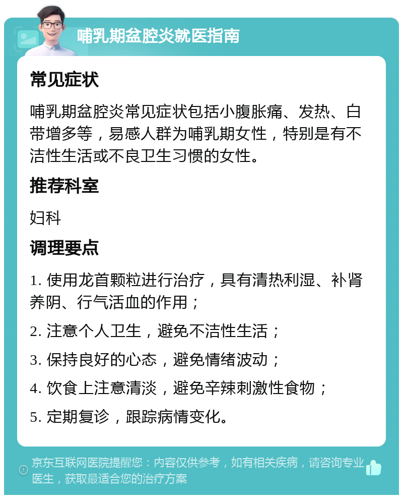 哺乳期盆腔炎就医指南 常见症状 哺乳期盆腔炎常见症状包括小腹胀痛、发热、白带增多等，易感人群为哺乳期女性，特别是有不洁性生活或不良卫生习惯的女性。 推荐科室 妇科 调理要点 1. 使用龙首颗粒进行治疗，具有清热利湿、补肾养阴、行气活血的作用； 2. 注意个人卫生，避免不洁性生活； 3. 保持良好的心态，避免情绪波动； 4. 饮食上注意清淡，避免辛辣刺激性食物； 5. 定期复诊，跟踪病情变化。