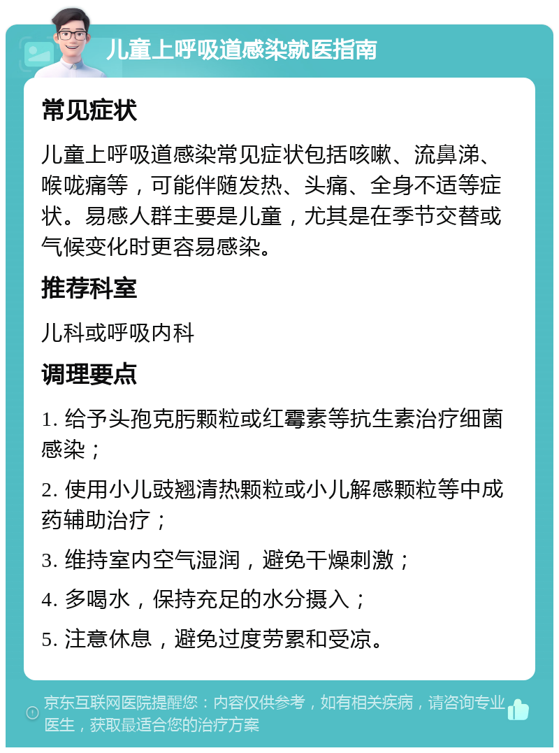 儿童上呼吸道感染就医指南 常见症状 儿童上呼吸道感染常见症状包括咳嗽、流鼻涕、喉咙痛等，可能伴随发热、头痛、全身不适等症状。易感人群主要是儿童，尤其是在季节交替或气候变化时更容易感染。 推荐科室 儿科或呼吸内科 调理要点 1. 给予头孢克肟颗粒或红霉素等抗生素治疗细菌感染； 2. 使用小儿豉翘清热颗粒或小儿解感颗粒等中成药辅助治疗； 3. 维持室内空气湿润，避免干燥刺激； 4. 多喝水，保持充足的水分摄入； 5. 注意休息，避免过度劳累和受凉。