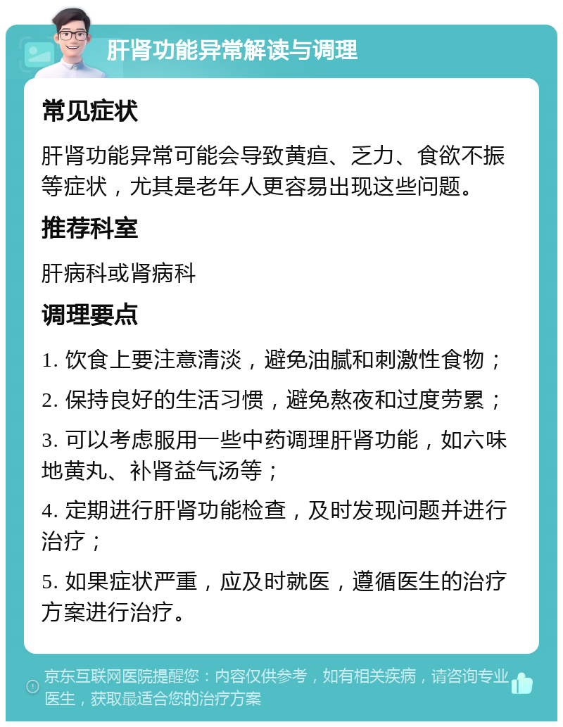 肝肾功能异常解读与调理 常见症状 肝肾功能异常可能会导致黄疸、乏力、食欲不振等症状，尤其是老年人更容易出现这些问题。 推荐科室 肝病科或肾病科 调理要点 1. 饮食上要注意清淡，避免油腻和刺激性食物； 2. 保持良好的生活习惯，避免熬夜和过度劳累； 3. 可以考虑服用一些中药调理肝肾功能，如六味地黄丸、补肾益气汤等； 4. 定期进行肝肾功能检查，及时发现问题并进行治疗； 5. 如果症状严重，应及时就医，遵循医生的治疗方案进行治疗。