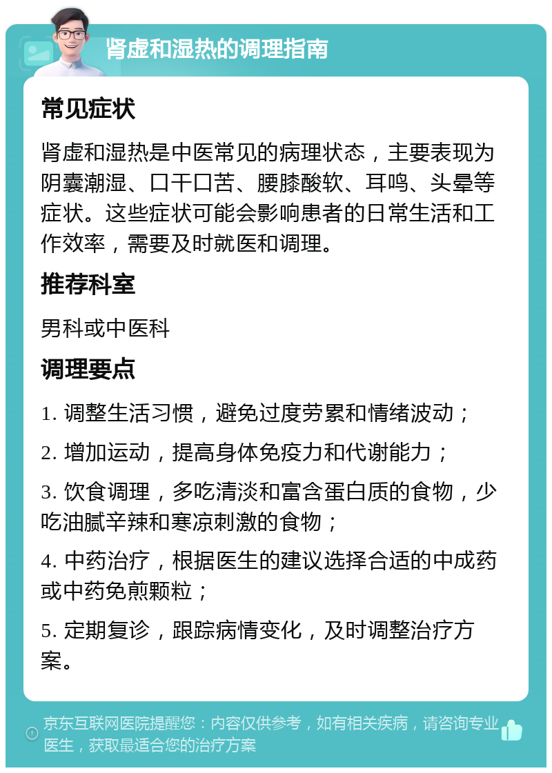 肾虚和湿热的调理指南 常见症状 肾虚和湿热是中医常见的病理状态，主要表现为阴囊潮湿、口干口苦、腰膝酸软、耳鸣、头晕等症状。这些症状可能会影响患者的日常生活和工作效率，需要及时就医和调理。 推荐科室 男科或中医科 调理要点 1. 调整生活习惯，避免过度劳累和情绪波动； 2. 增加运动，提高身体免疫力和代谢能力； 3. 饮食调理，多吃清淡和富含蛋白质的食物，少吃油腻辛辣和寒凉刺激的食物； 4. 中药治疗，根据医生的建议选择合适的中成药或中药免煎颗粒； 5. 定期复诊，跟踪病情变化，及时调整治疗方案。