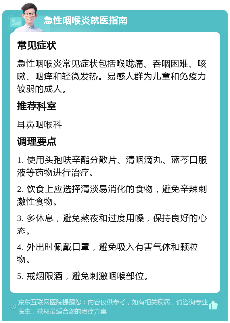 急性咽喉炎就医指南 常见症状 急性咽喉炎常见症状包括喉咙痛、吞咽困难、咳嗽、咽痒和轻微发热。易感人群为儿童和免疫力较弱的成人。 推荐科室 耳鼻咽喉科 调理要点 1. 使用头孢呋辛酯分散片、清咽滴丸、蓝芩口服液等药物进行治疗。 2. 饮食上应选择清淡易消化的食物，避免辛辣刺激性食物。 3. 多休息，避免熬夜和过度用嗓，保持良好的心态。 4. 外出时佩戴口罩，避免吸入有害气体和颗粒物。 5. 戒烟限酒，避免刺激咽喉部位。