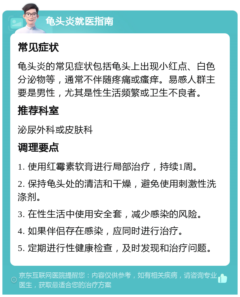 龟头炎就医指南 常见症状 龟头炎的常见症状包括龟头上出现小红点、白色分泌物等，通常不伴随疼痛或瘙痒。易感人群主要是男性，尤其是性生活频繁或卫生不良者。 推荐科室 泌尿外科或皮肤科 调理要点 1. 使用红霉素软膏进行局部治疗，持续1周。 2. 保持龟头处的清洁和干燥，避免使用刺激性洗涤剂。 3. 在性生活中使用安全套，减少感染的风险。 4. 如果伴侣存在感染，应同时进行治疗。 5. 定期进行性健康检查，及时发现和治疗问题。