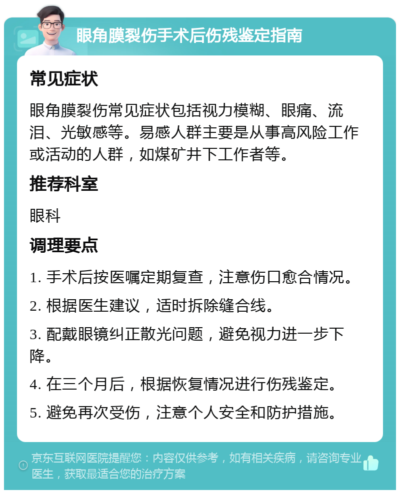 眼角膜裂伤手术后伤残鉴定指南 常见症状 眼角膜裂伤常见症状包括视力模糊、眼痛、流泪、光敏感等。易感人群主要是从事高风险工作或活动的人群，如煤矿井下工作者等。 推荐科室 眼科 调理要点 1. 手术后按医嘱定期复查，注意伤口愈合情况。 2. 根据医生建议，适时拆除缝合线。 3. 配戴眼镜纠正散光问题，避免视力进一步下降。 4. 在三个月后，根据恢复情况进行伤残鉴定。 5. 避免再次受伤，注意个人安全和防护措施。