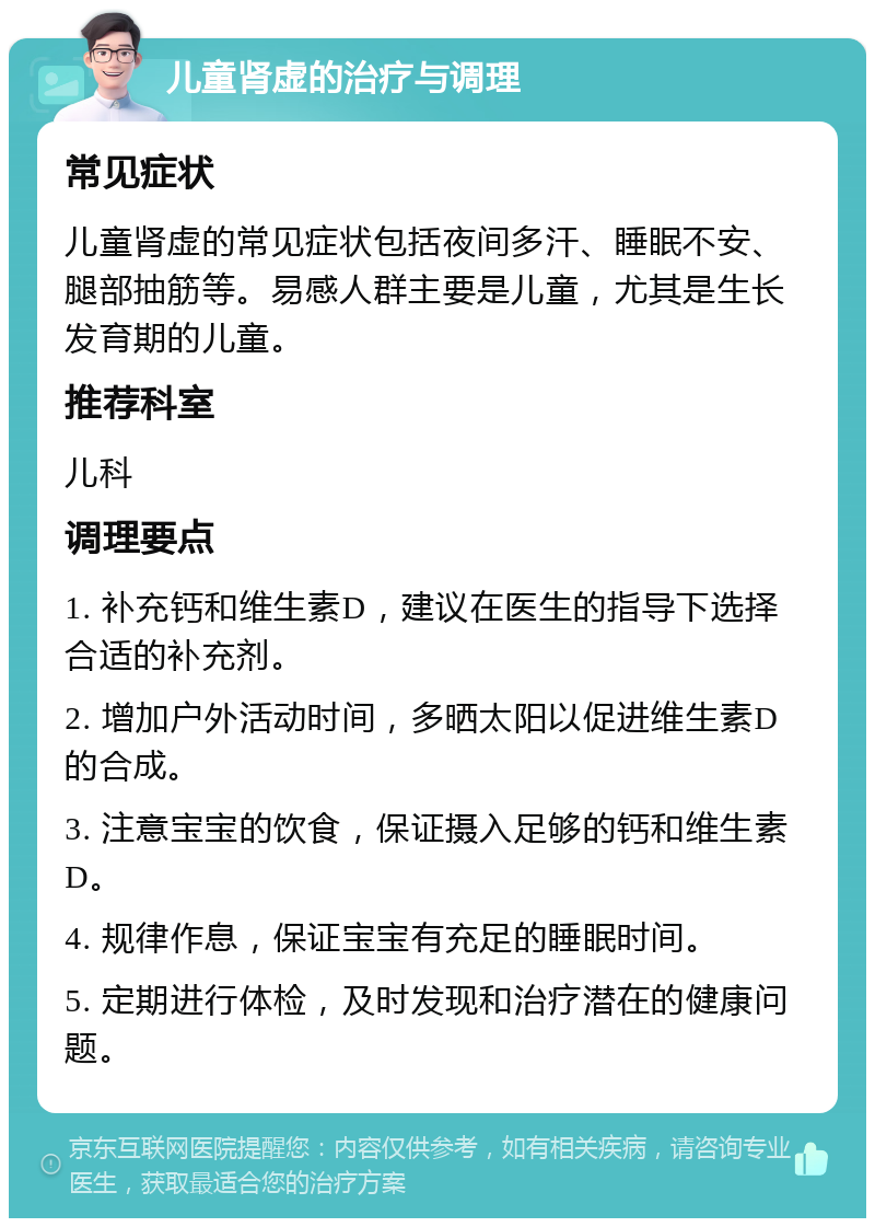 儿童肾虚的治疗与调理 常见症状 儿童肾虚的常见症状包括夜间多汗、睡眠不安、腿部抽筋等。易感人群主要是儿童，尤其是生长发育期的儿童。 推荐科室 儿科 调理要点 1. 补充钙和维生素D，建议在医生的指导下选择合适的补充剂。 2. 增加户外活动时间，多晒太阳以促进维生素D的合成。 3. 注意宝宝的饮食，保证摄入足够的钙和维生素D。 4. 规律作息，保证宝宝有充足的睡眠时间。 5. 定期进行体检，及时发现和治疗潜在的健康问题。