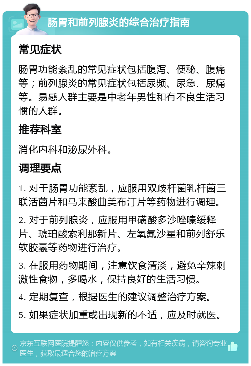 肠胃和前列腺炎的综合治疗指南 常见症状 肠胃功能紊乱的常见症状包括腹泻、便秘、腹痛等；前列腺炎的常见症状包括尿频、尿急、尿痛等。易感人群主要是中老年男性和有不良生活习惯的人群。 推荐科室 消化内科和泌尿外科。 调理要点 1. 对于肠胃功能紊乱，应服用双歧杆菌乳杆菌三联活菌片和马来酸曲美布汀片等药物进行调理。 2. 对于前列腺炎，应服用甲磺酸多沙唑嗪缓释片、琥珀酸索利那新片、左氧氟沙星和前列舒乐软胶囊等药物进行治疗。 3. 在服用药物期间，注意饮食清淡，避免辛辣刺激性食物，多喝水，保持良好的生活习惯。 4. 定期复查，根据医生的建议调整治疗方案。 5. 如果症状加重或出现新的不适，应及时就医。