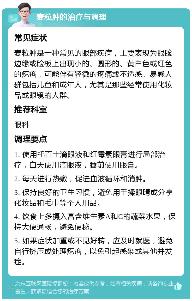 麦粒肿的治疗与调理 常见症状 麦粒肿是一种常见的眼部疾病，主要表现为眼睑边缘或睑板上出现小的、圆形的、黄白色或红色的疙瘩，可能伴有轻微的疼痛或不适感。易感人群包括儿童和成年人，尤其是那些经常使用化妆品或眼镜的人群。 推荐科室 眼科 调理要点 1. 使用托百士滴眼液和红霉素眼膏进行局部治疗，白天使用滴眼液，睡前使用眼膏。 2. 每天进行热敷，促进血液循环和消肿。 3. 保持良好的卫生习惯，避免用手揉眼睛或分享化妆品和毛巾等个人用品。 4. 饮食上多摄入富含维生素A和C的蔬菜水果，保持大便通畅，避免便秘。 5. 如果症状加重或不见好转，应及时就医，避免自行挤压或处理疙瘩，以免引起感染或其他并发症。