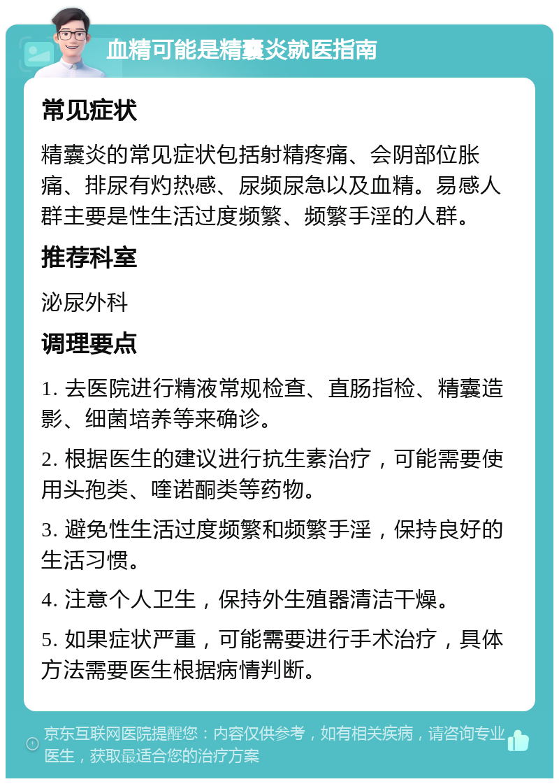 血精可能是精囊炎就医指南 常见症状 精囊炎的常见症状包括射精疼痛、会阴部位胀痛、排尿有灼热感、尿频尿急以及血精。易感人群主要是性生活过度频繁、频繁手淫的人群。 推荐科室 泌尿外科 调理要点 1. 去医院进行精液常规检查、直肠指检、精囊造影、细菌培养等来确诊。 2. 根据医生的建议进行抗生素治疗，可能需要使用头孢类、喹诺酮类等药物。 3. 避免性生活过度频繁和频繁手淫，保持良好的生活习惯。 4. 注意个人卫生，保持外生殖器清洁干燥。 5. 如果症状严重，可能需要进行手术治疗，具体方法需要医生根据病情判断。