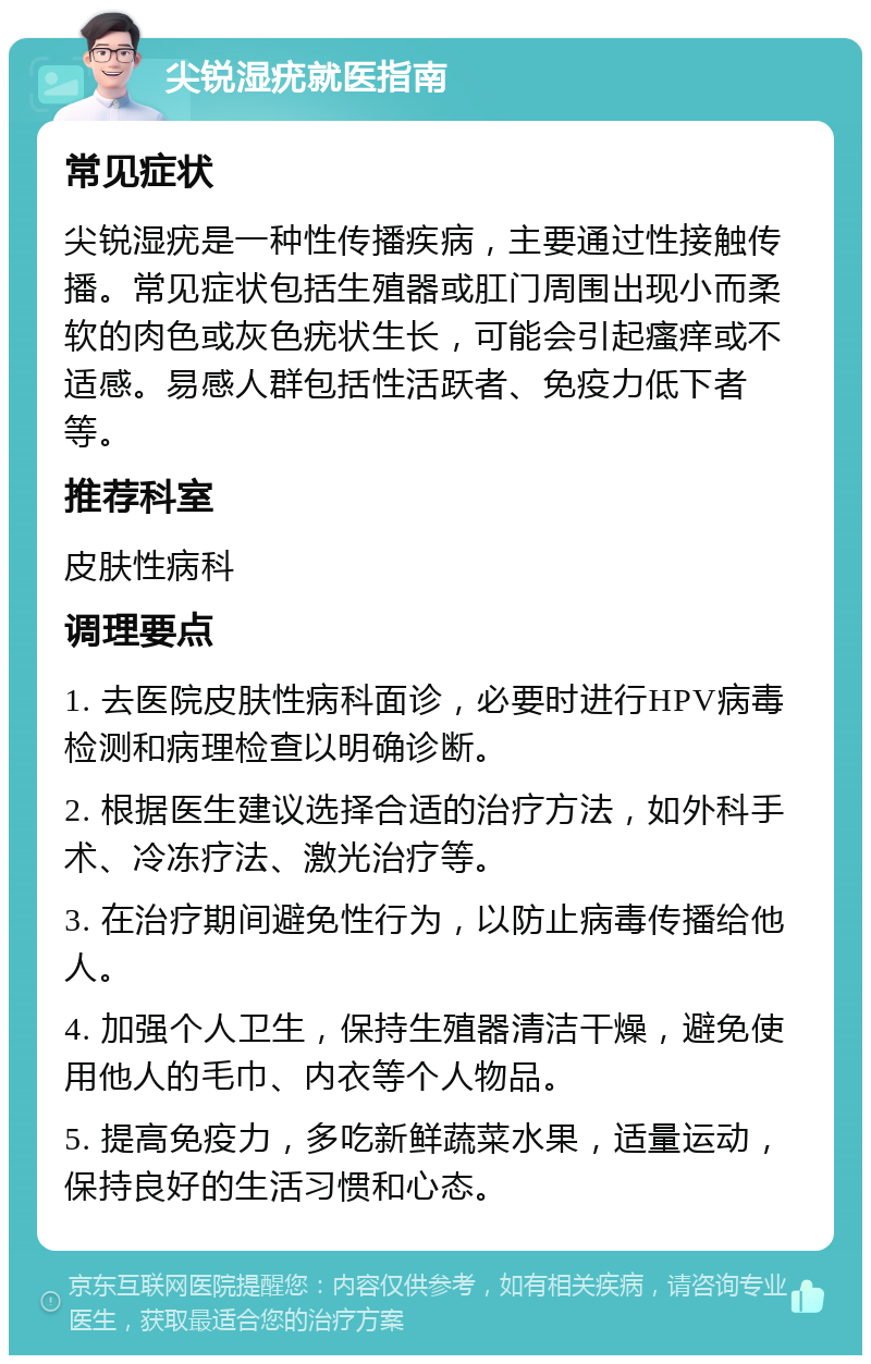 尖锐湿疣就医指南 常见症状 尖锐湿疣是一种性传播疾病，主要通过性接触传播。常见症状包括生殖器或肛门周围出现小而柔软的肉色或灰色疣状生长，可能会引起瘙痒或不适感。易感人群包括性活跃者、免疫力低下者等。 推荐科室 皮肤性病科 调理要点 1. 去医院皮肤性病科面诊，必要时进行HPV病毒检测和病理检查以明确诊断。 2. 根据医生建议选择合适的治疗方法，如外科手术、冷冻疗法、激光治疗等。 3. 在治疗期间避免性行为，以防止病毒传播给他人。 4. 加强个人卫生，保持生殖器清洁干燥，避免使用他人的毛巾、内衣等个人物品。 5. 提高免疫力，多吃新鲜蔬菜水果，适量运动，保持良好的生活习惯和心态。