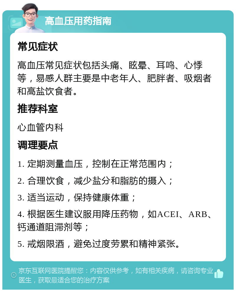 高血压用药指南 常见症状 高血压常见症状包括头痛、眩晕、耳鸣、心悸等，易感人群主要是中老年人、肥胖者、吸烟者和高盐饮食者。 推荐科室 心血管内科 调理要点 1. 定期测量血压，控制在正常范围内； 2. 合理饮食，减少盐分和脂肪的摄入； 3. 适当运动，保持健康体重； 4. 根据医生建议服用降压药物，如ACEI、ARB、钙通道阻滞剂等； 5. 戒烟限酒，避免过度劳累和精神紧张。