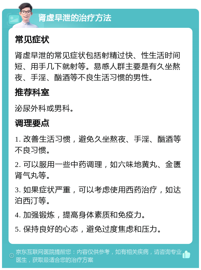 肾虚早泄的治疗方法 常见症状 肾虚早泄的常见症状包括射精过快、性生活时间短、用手几下就射等。易感人群主要是有久坐熬夜、手淫、酗酒等不良生活习惯的男性。 推荐科室 泌尿外科或男科。 调理要点 1. 改善生活习惯，避免久坐熬夜、手淫、酗酒等不良习惯。 2. 可以服用一些中药调理，如六味地黄丸、金匮肾气丸等。 3. 如果症状严重，可以考虑使用西药治疗，如达泊西汀等。 4. 加强锻炼，提高身体素质和免疫力。 5. 保持良好的心态，避免过度焦虑和压力。