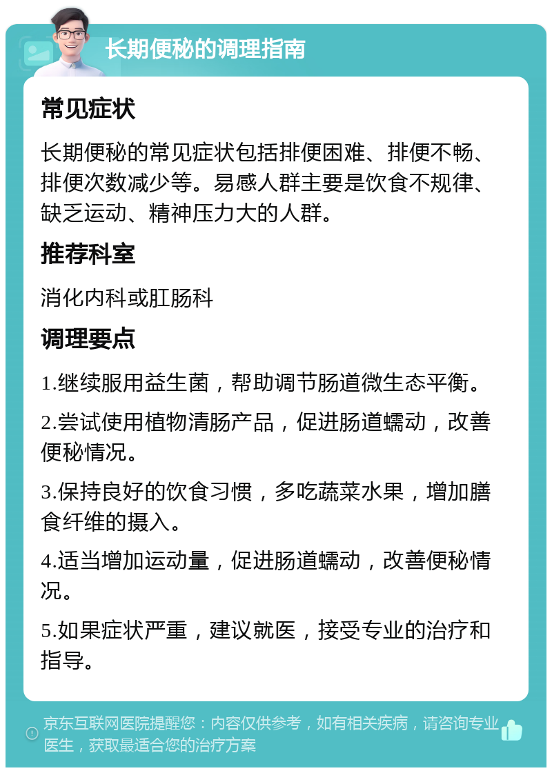 长期便秘的调理指南 常见症状 长期便秘的常见症状包括排便困难、排便不畅、排便次数减少等。易感人群主要是饮食不规律、缺乏运动、精神压力大的人群。 推荐科室 消化内科或肛肠科 调理要点 1.继续服用益生菌，帮助调节肠道微生态平衡。 2.尝试使用植物清肠产品，促进肠道蠕动，改善便秘情况。 3.保持良好的饮食习惯，多吃蔬菜水果，增加膳食纤维的摄入。 4.适当增加运动量，促进肠道蠕动，改善便秘情况。 5.如果症状严重，建议就医，接受专业的治疗和指导。