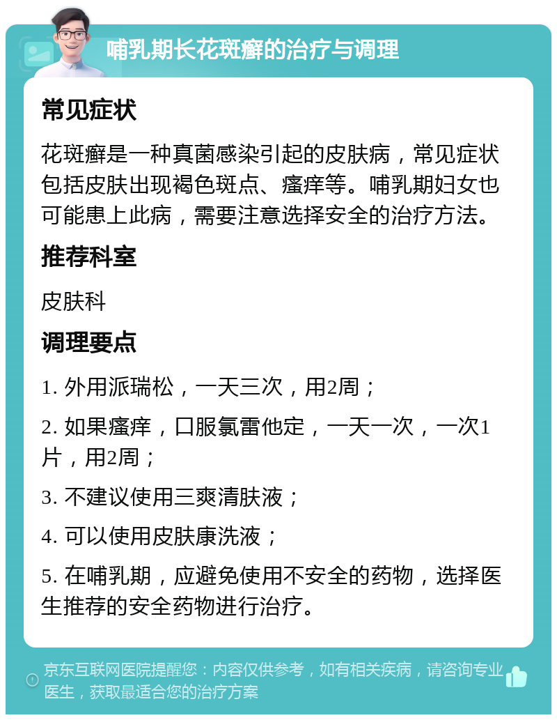 哺乳期长花斑癣的治疗与调理 常见症状 花斑癣是一种真菌感染引起的皮肤病，常见症状包括皮肤出现褐色斑点、瘙痒等。哺乳期妇女也可能患上此病，需要注意选择安全的治疗方法。 推荐科室 皮肤科 调理要点 1. 外用派瑞松，一天三次，用2周； 2. 如果瘙痒，口服氯雷他定，一天一次，一次1片，用2周； 3. 不建议使用三爽清肤液； 4. 可以使用皮肤康洗液； 5. 在哺乳期，应避免使用不安全的药物，选择医生推荐的安全药物进行治疗。