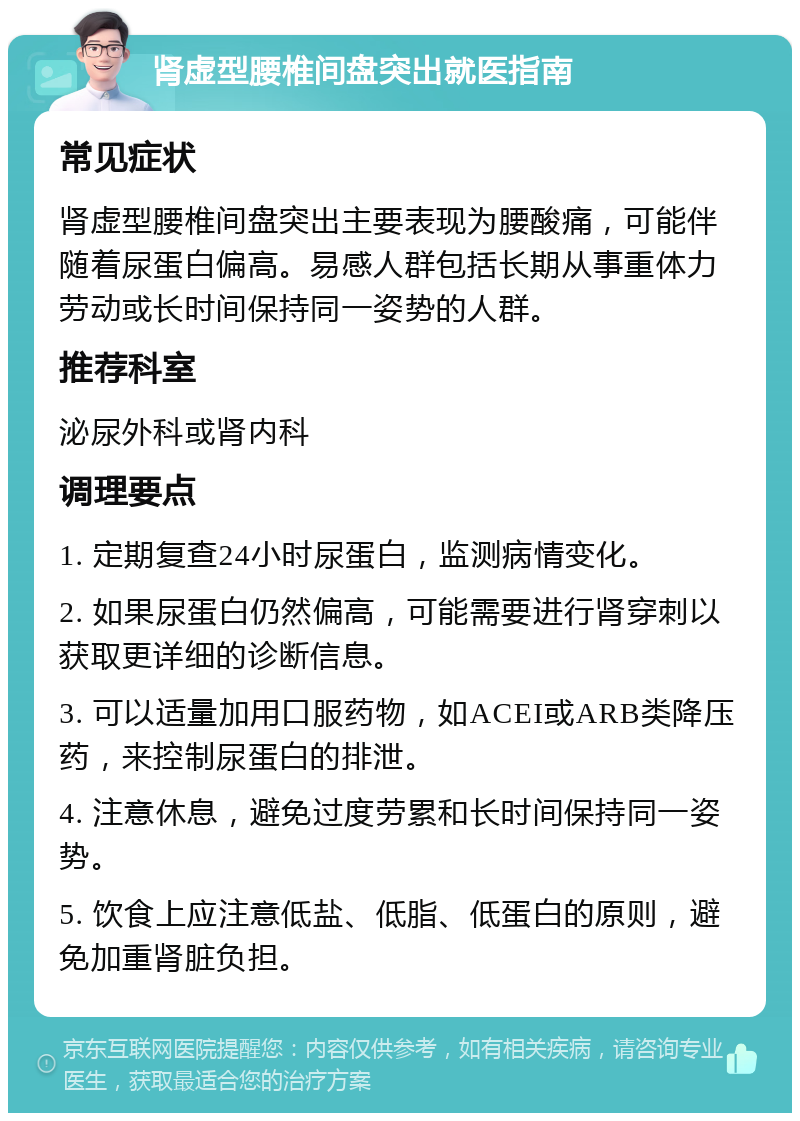 肾虚型腰椎间盘突出就医指南 常见症状 肾虚型腰椎间盘突出主要表现为腰酸痛，可能伴随着尿蛋白偏高。易感人群包括长期从事重体力劳动或长时间保持同一姿势的人群。 推荐科室 泌尿外科或肾内科 调理要点 1. 定期复查24小时尿蛋白，监测病情变化。 2. 如果尿蛋白仍然偏高，可能需要进行肾穿刺以获取更详细的诊断信息。 3. 可以适量加用口服药物，如ACEI或ARB类降压药，来控制尿蛋白的排泄。 4. 注意休息，避免过度劳累和长时间保持同一姿势。 5. 饮食上应注意低盐、低脂、低蛋白的原则，避免加重肾脏负担。